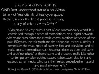 3 KEY STARTING POINTS ONE: Best understood  not  as a real/virtual  binary of ‘real city’ & ‘virtual cyberspace.’  Rather, simply the latest process in  long  history of urban ‘ remediation’ ‘ Cyberspace’ "is very much a part of our contemporary world. It is constituted through a series of remediations. As a digital network, cyberspace remediates the electric communications networks of the past 150 years, the telegraph and the telephone; as virtual reality, it remediates the visual space of painting, film, and television ; and as social space, it remediates such historical places as cities and parks and such 'nonplaces' as theme parks and shopping malls. Like other contemporary telemediated spaces, cyberspace refashions and extends earlier media, which are themselves embedded in material and social environments". Bolter, J. and Grusin, R.  (1999)  Remediation : Understanding New Media,  MIT Press. 