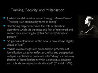 Jordan Crandall: a militarisation through  ‘Armed Vision’: “Tracking is an anticipatory form of seeing” ” Identifying targets becomes the role of statistical algorithms which sift the mass and flux of registered and sensed data searching for [Mark Seltzer’s]”‘statistical persons’” “ A gradual colonization of the now, a now always slightly ahead of itself” “ While civilian images are embedded in processes of identification based on reflection, militarised perspectives collapse identification processes into “Id-ing” - a one-way channel of identification in which a conduit, a database, and  a body are aligned and calibrated” (Crandall 1999). Tracking, ‘Security’ and Militarisation 