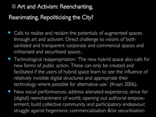 III  Art and Activism: Reenchanting,   Reanimating, Repoliticising the City?   Calls  to realise and reclaim the potentials of augmented spaces through art and activism. Direct challenge to visions of both sanitized and transparent corporate and commercial spaces and militarised and securitised spaces . Technological reappropriation: ‘The new hybrid space also calls for new forms of public action. These can only be created and facilitated if the users of hybrid space learn to see the influence of relatively invisible digital structures and appropriate their technology where possible for alternative use.’ (Kraan 2006).  New social performances; address  alienated experience; strive for  (digital) reenchantment of world; opening out authorial empow-erment; build collective community and participatory endeavour; struggle against hegemonic commercialisation &/or securitisation 