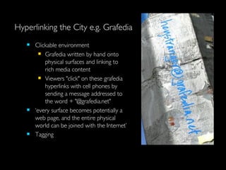 Hyperlinking the City e.g. Grafedia Clickable environment Grafedia written by hand onto physical surfaces and linking to rich media content  Viewers "click" on these grafedia hyperlinks with cell phones by sending a message addressed to the word + "@grafedia.net"  ‘ every surface becomes potentially a web page, and the entire physical world can be joined with the Internet’ Tagging   