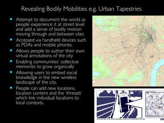 Revealing Bodily Mobilities e.g. Urban Tapestries Attempt to document the world as people experience it at street level and add a sense of bodily motion moving through and between sites Accessed via handheld devices such as PDAs and mobile phones. Allows people to author their own virtual annotations of the city Enabling communities’ collective memories to grow organically Allowing users to embed social knowledge in the new wireless landscape of the city.  People can add new locations, location content and the ‘threads’ which link individual locations to local contexts. 