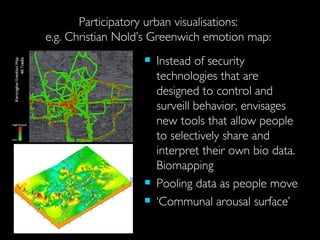 Participatory urban visualisations:  e.g.  Christian Nold’s  Greenwich emotion map:  Instead of security technologies that are designed to control and surveill behavior, envisages new tools that allow people to selectively share and interpret their own bio data.  Biomapping Pooling data as people move ‘ Communal arousal surface’  