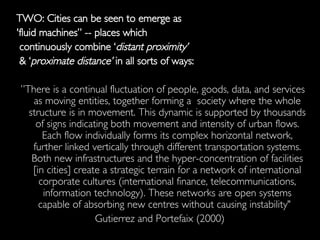 TWO: Cities can be seen to emerge as  'fluid machines” -- places which continuously combine ‘ distant proximity’ & ‘ proximate distance’  in all sorts of ways: ” There is a continual fluctuation of people, goods, data, and services as moving entities, together forming a  society where the whole structure is in movement. This dynamic is supported by thousands of signs indicating both movement and intensity of urban flows. Each flow individually forms its complex horizontal network, further linked vertically through different transportation systems. Both new infrastructures and the hyper-concentration of facilities [in cities] create a strategic terrain for a network of international corporate cultures (international finance, telecommunications, information technology). These networks are open systems capable of absorbing new centres without causing instability"  Gutierrez and Portefaix (2000)  