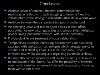 Conclusions Multiple   visions  of sentient urbanism: commercialisation, securitisation, art/activism. Each struggling to become fixed into infrastructure whilst striving to remediate urban life in various ways: Relations between  these important but poorly understood An emerging urban and technological politics as each offers possibilities for new urban spatialities  and  temporalities.  Relational  politics linking ‘proximate distance’ with ‘distant proximity’. Profoundly different treatment of social relationships. Temporalities especially interesting: Environments are now being saturated with  anticipatory  technologies which delegate agency to invisible and sentient systems. These blur into local, urban environments, whilst enacting and organising transnational flows. But may also contain memories and link to the  past  just as much as to anticipation of the  future . May offer the possibility of enriched community formation --  sense of destabilising spaces or haunting them with absent others  
