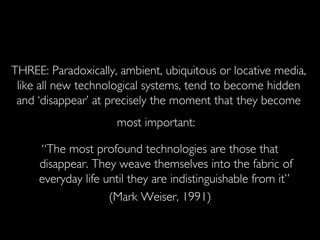 THREE: Paradoxically, ambient, ubiquitous or locative media, like all new technological systems, tend to become hidden and ‘disappear’ at precisely the moment that they become most important:   “ The most profound technologies are those that disappear. They weave themselves into the fabric of everyday life until they are indistinguishable from it”  (Mark Weiser, 1991) 