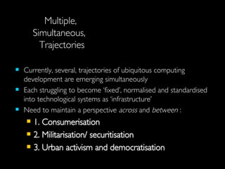 Multiple,  Simultaneous,  Trajectories Currently, several, trajectories of ubiquitous computing development are emerging simultaneously Each struggling to become ‘fixed’, normalised and standardised into technological systems as ‘infrastructure’ Need to maintain a perspective  across  and  between  : 1. Consumerisation 2. Militarisation/ securitisation 3. Urban activism and democratisation 