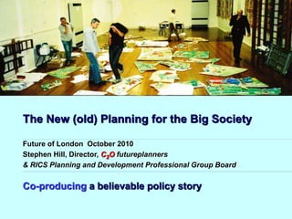 The New (old) Planning for the Big Society
Co-producing a believable policy story
Future of London October 2010
Stephen Hill, Director, C2O futureplanners
& RICS Planning and Development Professional Group Board
 