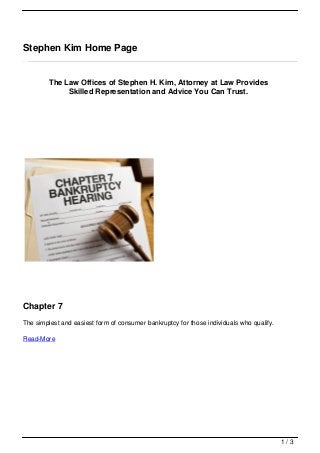Stephen Kim Home Page


         The Law Offices of Stephen H. Kim, Attorney at Law Provides
              Skilled Representation and Advice You Can Trust.




Chapter 7
The simplest and easiest form of consumer bankruptcy for those individuals who qualify.

Read-More




                                                                                          1/3
 