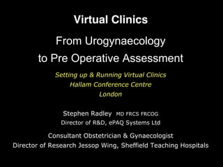 Virtual Clinics
From Urogynaecology
to Pre Operative Assessment
Setting up & Running Virtual Clinics
Hallam Conference Centre
London
Stephen Radley MD FRCS FRCOG
Director of R&D, ePAQ Systems Ltd
Consultant Obstetrician & Gynaecologist
Director of Research Jessop Wing, Sheffield Teaching Hospitals
 