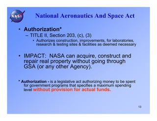 National Aeronautics And Space Act

• Authorization*
    – TITLE II, Section 203, (c), (3)
        • Authorizes construction, improvements, for laboratories,
          research & testing sites & facilities as deemed necessary


• IMPACT: NASA can acquire, construct and
  repair real property without going through
  GSA (or any other Agency).

* Authorization - is a legislative act authorizing money to be spent
   for government programs that specifies a maximum spending
   level without provision for actual funds.



                                                                       13
 