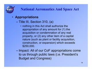 National Aeronautics And Space Act

• Appropriations
  – Title III, Section 310, (a)
      • nothing in this Act shall authorize the
        appropriation of any amount for (1) the
        acquisition or condemnation of any real
        property, or (2) any other item of a capital
        nature (such as plant or facility acquisition,
        construction, or expansion) which exceeds
        $250,000.
   – Impact: All of our CoF appropriations come
     to us through public laws (i.e. President’s
     Budget and Congress)
                                                         14
 