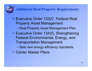 Additional Real Property Requirements

• Executive Order 13327, Federal Real
  Property Asset Management
  – Real Property Asset Management Plan
• Executive Order 13423, Strengthening
  Federal Environmental, Energy, and
  Transportation Management
  – Sets new energy efficiency standards
• Center Master Plans

                                           15
 