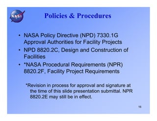 Policies & Procedures

• NASA Policy Directive (NPD) 7330.1G
  Approval Authorities for Facility Projects
• NPD 8820.2C, Design and Construction of
  Facilities
• *NASA Procedural Requirements (NPR)
  8820.2F, Facility Project Requirements

  *Revision in process for approval and signature at
    the time of this slide presentation submittal. NPR
    8820.2E may still be in effect.
                                                         16
 