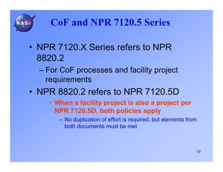 CoF and NPR 7120.5 Series

• NPR 7120.X Series refers to NPR
  8820.2
  – For CoF processes and facility project
    requirements
• NPR 8820.2 refers to NPR 7120.5D
    • When a facility project is also a project per
      NPR 7120.5D, both policies apply
       – No duplication of effort is required, but elements from
         both documents must be met



                                                               17
 