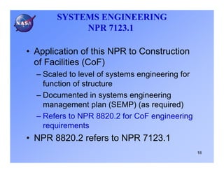 SYSTEMS ENGINEERING
            NPR 7123.1

• Application of this NPR to Construction
  of Facilities (CoF)
  – Scaled to level of systems engineering for
    function of structure
  – Documented in systems engineering
    management plan (SEMP) (as required)
  – Refers to NPR 8820.2 for CoF engineering
    requirements
• NPR 8820.2 refers to NPR 7123.1
                                                 18
 