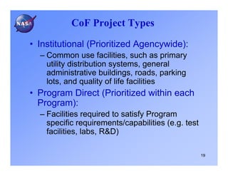 CoF Project Types

• Institutional (Prioritized Agencywide):
  – Common use facilities, such as primary
    utility distribution systems, general
    administrative buildings, roads, parking
    lots, and quality of life facilities
• Program Direct (Prioritized within each
  Program):
  – Facilities required to satisfy Program
    specific requirements/capabilities (e.g. test
    facilities, labs, R&D)

                                                    19
 