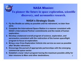 NASA Mission:
      To pioneer the future in space exploration, scientific
             discovery, and aeronautics research.
                       NASA’s Strategic Goals
1. Fly the Shuttle as safely as possible until its retirement, no later than
   2010.
2. Complete the International Space Station in a manner consistent with
   NASA’s International Partner commitments and the needs of human
   exploration.
3. Develop a balanced overall program of science, exploration, and
   aeronautics consistent with the redirection of the human spaceflight
   program to focus on exploration.
4. Bring a new Crew Exploration Vehicle into service as soon as possible
   after Shuttle retirement.
5. Encourage the pursuit of appropriate partnerships with the emerging
   commercial space sector.
6. Establish a lunar return program having the maximum possible utility for
   later missions to Mars and other destinations.                            2
 