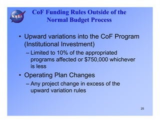 CoF Funding Rules Outside of the
        Normal Budget Process

• Upward variations into the CoF Program
  (Institutional Investment)
  – Limited to 10% of the appropriated
    programs affected or $750,000 whichever
    is less
• Operating Plan Changes
  – Any project change in excess of the
    upward variation rules


                                              25
 