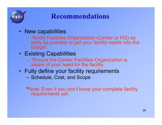 Recommendations

• New capabilities
   – *Notify Facilities Organization (Center or HQ) as
     early as possible to get your facility needs into the
     budget
• Existing Capabilities
   – *Ensure the Center Facilities Organization is
     aware of your need for the facility
• Fully define your facility requirements
   – Schedule, Cost, and Scope

   *Note: Even if you don’t know your complete facility
     requirements yet.


                                                             26
 