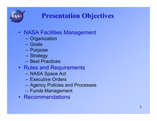 Presentation Objectives

• NASA Facilities Management
  –   Organization
  –   Goals
  –   Purpose
  –   Strategy
  –   Best Practices
• Rules and Requirements
  –   NASA Space Act
  –   Executive Orders
  –   Agency Policies and Processes
  –   Funds Management
• Recommendations
                                      3
 