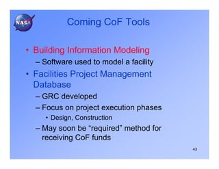 Coming CoF Tools

• Building Information Modeling
  – Software used to model a facility
• Facilities Project Management
  Database
  – GRC developed
  – Focus on project execution phases
    • Design, Construction
  – May soon be “required” method for
    receiving CoF funds
                                        43
 