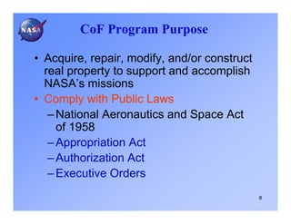 CoF Program Purpose

• Acquire, repair, modify, and/or construct
  real property to support and accomplish
  NASA’s missions
• Comply with Public Laws
   – National Aeronautics and Space Act
     of 1958
   – Appropriation Act
   – Authorization Act
   – Executive Orders
                                              8
 