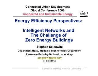 Connected Urban Development
        Global Conference 2008
    Connected and Sustainable Energy

Energy Efficiency Perspectives:

    Intelligent Networks and
        The Challenge of
      Zero Energy Buildings
               Stephen Selkowitz
 Department Head, Building Technologies Department
       Lawrence Berkeley National Laboratory
                seselkowitz@lbl.gov
                     510/486-5064


                    Lawrence Berkeley National Laboratory