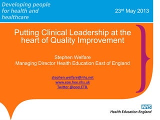 23rd May 2013
Putting Clinical Leadership at the
heart of Quality Improvement
Stephen Welfare
Managing Director Health Education East of England
stephen.welfare@nhs.net
www.eoe.hee.nhs.uk
Twitter @eoeLETB.
 