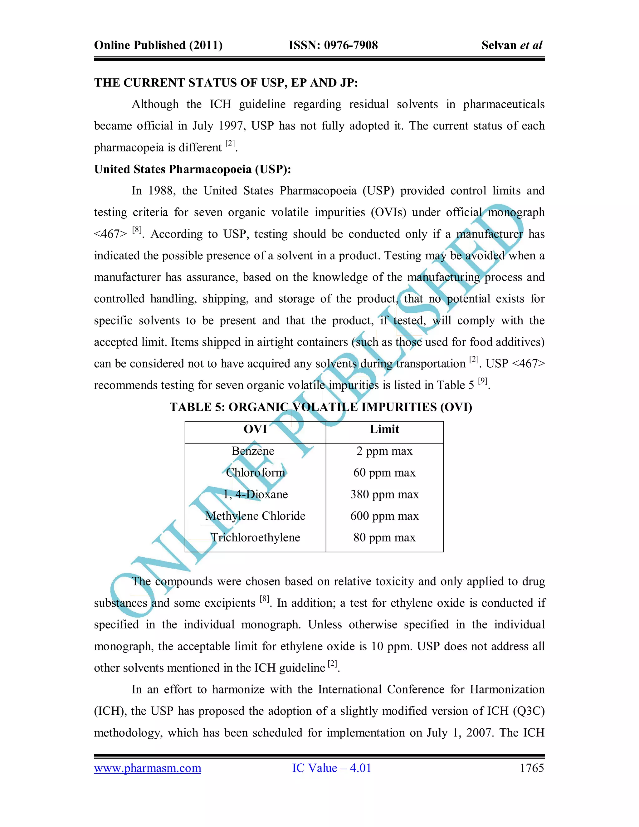 Online Published (2011)                     ISSN: 0976-7908                         Selvan et al


THE CURRENT STATUS OF USP, EP AND JP:
        Although the ICH guideline regarding residual solvents in pharmaceuticals
became official in July 1997, USP has not fully adopted it. The current status of each
pharmacopeia is different [2].
United States Pharmacopoeia (USP):
        In 1988, the United States Pharmacopoeia (USP) provided control limits and
testing criteria for seven organic volatile impurities (OVIs) under official monograph
        [8]
<467>         . According to USP, testing should be conducted only if a manufacturer has
indicated the possible presence of a solvent in a product. Testing may be avoided when a
manufacturer has assurance, based on the knowledge of the manufacturing process and
controlled handling, shipping, and storage of the product, that no potential exists for
specific solvents to be present and that the product, if tested, will comply with the
accepted limit. Items shipped in airtight containers (such as those used for food additives)
can be considered not to have acquired any solvents during transportation [2]. USP <467>
recommends testing for seven organic volatile impurities is listed in Table 5 [9].
                   TABLE 5: ORGANIC VOLATILE IMPURITIES (OVI)
                                 OVI                         Limit
                              Benzene                     2 ppm max
                             Chloroform                   60 ppm max
                            1, 4-Dioxane                 380 ppm max
                         Methylene Chloride              600 ppm max
                          Trichloroethylene               80 ppm max


        The compounds were chosen based on relative toxicity and only applied to drug
                                   [8]
substances and some excipients           . In addition; a test for ethylene oxide is conducted if
specified in the individual monograph. Unless otherwise specified in the individual
monograph, the acceptable limit for ethylene oxide is 10 ppm. USP does not address all
other solvents mentioned in the ICH guideline [2].
        In an effort to harmonize with the International Conference for Harmonization
(ICH), the USP has proposed the adoption of a slightly modified version of ICH (Q3C)
methodology, which has been scheduled for implementation on July 1, 2007. The ICH

www.pharmasm.com                             IC Value – 4.01                               1765
 