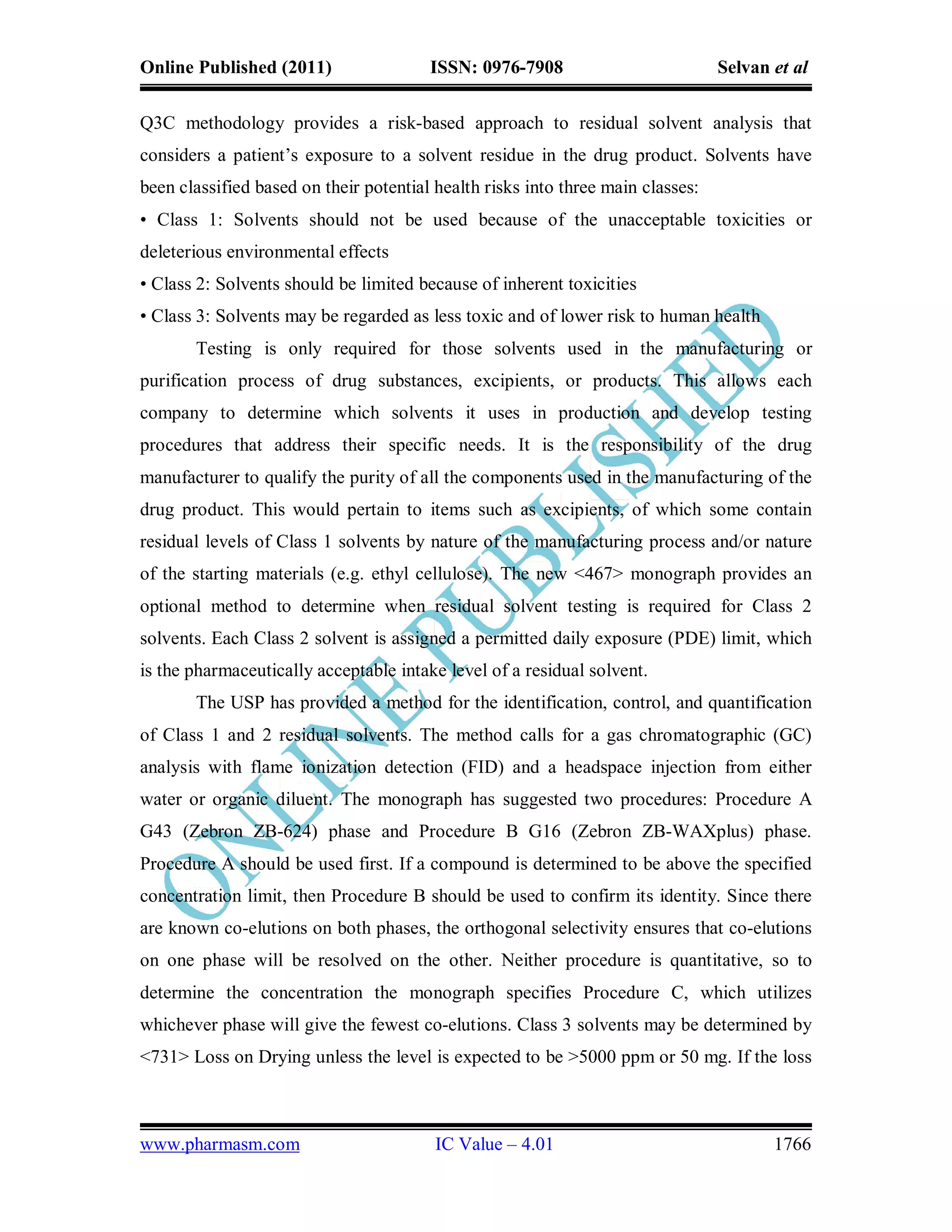 Online Published (2011)                 ISSN: 0976-7908                          Selvan et al

Q3C methodology provides a risk-based approach to residual solvent analysis that
considers a patient’s exposure to a solvent residue in the drug product. Solvents have
been classified based on their potential health risks into three main classes:
• Class 1: Solvents should not be used because of the unacceptable toxicities or
deleterious environmental effects
• Class 2: Solvents should be limited because of inherent toxicities
• Class 3: Solvents may be regarded as less toxic and of lower risk to human health
       Testing is only required for those solvents used in the manufacturing or
purification process of drug substances, excipients, or products. This allows each
company to determine which solvents it uses in production and develop testing
procedures that address their specific needs. It is the responsibility of the drug
manufacturer to qualify the purity of all the components used in the manufacturing of the
drug product. This would pertain to items such as excipients, of which some contain
residual levels of Class 1 solvents by nature of the manufacturing process and/or nature
of the starting materials (e.g. ethyl cellulose). The new <467> monograph provides an
optional method to determine when residual solvent testing is required for Class 2
solvents. Each Class 2 solvent is assigned a permitted daily exposure (PDE) limit, which
is the pharmaceutically acceptable intake level of a residual solvent.
       The USP has provided a method for the identification, control, and quantification
of Class 1 and 2 residual solvents. The method calls for a gas chromatographic (GC)
analysis with flame ionization detection (FID) and a headspace injection from either
water or organic diluent. The monograph has suggested two procedures: Procedure A
G43 (Zebron ZB-624) phase and Procedure B G16 (Zebron ZB-WAXplus) phase.
Procedure A should be used first. If a compound is determined to be above the specified
concentration limit, then Procedure B should be used to confirm its identity. Since there
are known co-elutions on both phases, the orthogonal selectivity ensures that co-elutions
on one phase will be resolved on the other. Neither procedure is quantitative, so to
determine the concentration the monograph specifies Procedure C, which utilizes
whichever phase will give the fewest co-elutions. Class 3 solvents may be determined by
<731> Loss on Drying unless the level is expected to be >5000 ppm or 50 mg. If the loss



www.pharmasm.com                         IC Value – 4.01                                1766
 