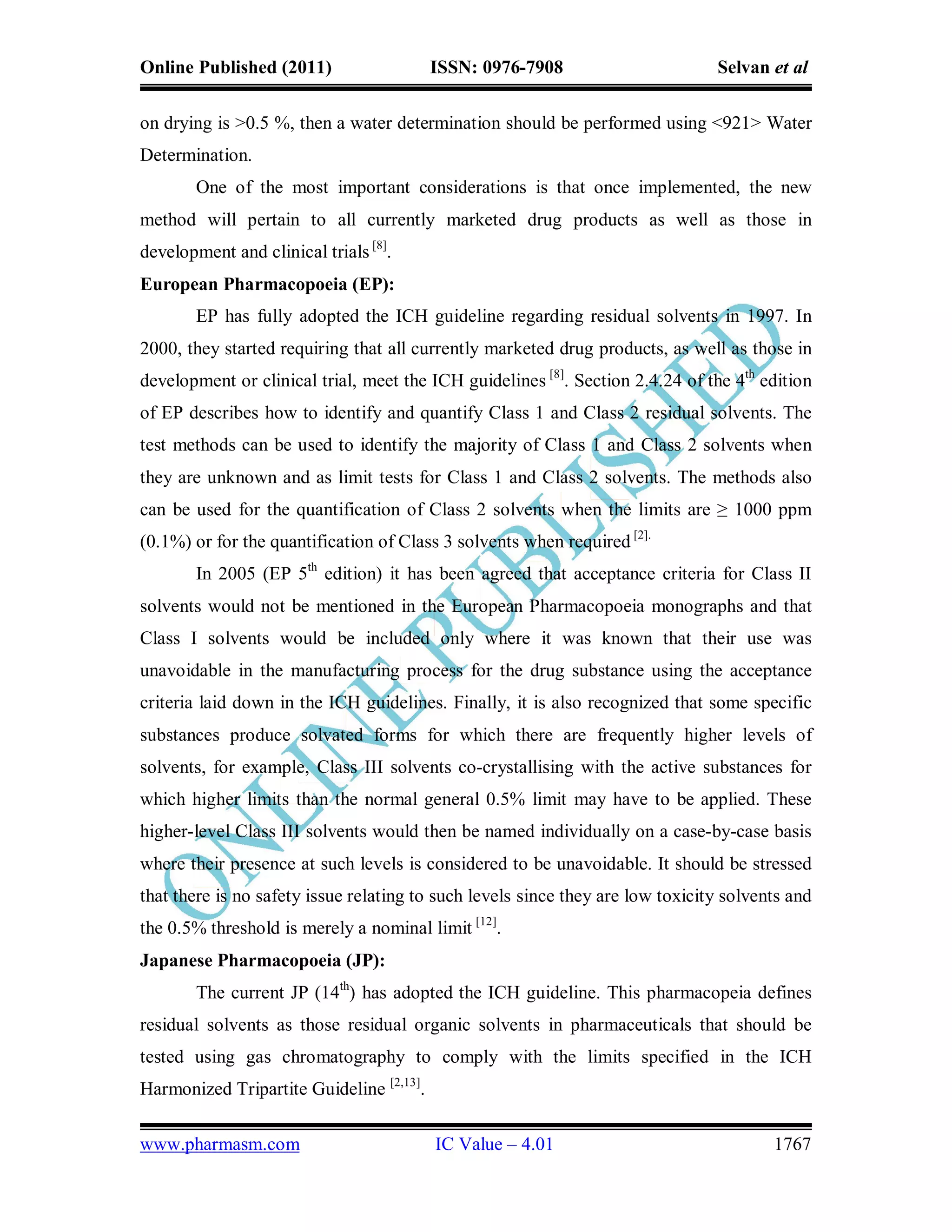 Online Published (2011)                   ISSN: 0976-7908                       Selvan et al

on drying is >0.5 %, then a water determination should be performed using <921> Water
Determination.
        One of the most important considerations is that once implemented, the new
method will pertain to all currently marketed drug products as well as those in
development and clinical trials [8].
European Pharmacopoeia (EP):
        EP has fully adopted the ICH guideline regarding residual solvents in 1997. In
2000, they started requiring that all currently marketed drug products, as well as those in
development or clinical trial, meet the ICH guidelines [8]. Section 2.4.24 of the 4th edition
of EP describes how to identify and quantify Class 1 and Class 2 residual solvents. The
test methods can be used to identify the majority of Class 1 and Class 2 solvents when
they are unknown and as limit tests for Class 1 and Class 2 solvents. The methods also
can be used for the quantification of Class 2 solvents when the limits are ≥ 1000 ppm
(0.1%) or for the quantification of Class 3 solvents when required [2].
        In 2005 (EP 5th edition) it has been agreed that acceptance criteria for Class II
solvents would not be mentioned in the European Pharmacopoeia monographs and that
Class I solvents would be included only where it was known that their use was
unavoidable in the manufacturing process for the drug substance using the acceptance
criteria laid down in the ICH guidelines. Finally, it is also recognized that some specific
substances produce solvated forms for which there are frequently higher levels of
solvents, for example, Class III solvents co-crystallising with the active substances for
which higher limits than the normal general 0.5% limit may have to be applied. These
higher-level Class III solvents would then be named individually on a case-by-case basis
where their presence at such levels is considered to be unavoidable. It should be stressed
that there is no safety issue relating to such levels since they are low toxicity solvents and
the 0.5% threshold is merely a nominal limit [12].
Japanese Pharmacopoeia (JP):
        The current JP (14th) has adopted the ICH guideline. This pharmacopeia defines
residual solvents as those residual organic solvents in pharmaceuticals that should be
tested using gas chromatography to comply with the limits specified in the ICH
Harmonized Tripartite Guideline [2,13].

www.pharmasm.com                          IC Value – 4.01                               1767
 