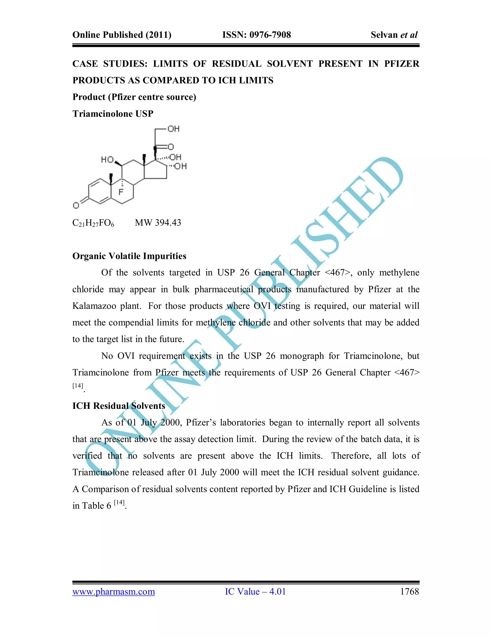 Online Published (2011)                ISSN: 0976-7908                         Selvan et al


CASE STUDIES: LIMITS OF RESIDUAL SOLVENT PRESENT IN PFIZER
PRODUCTS AS COMPARED TO ICH LIMITS
Product (Pfizer centre source)
Triamcinolone USP




C21H27FO6          MW 394.43


Organic Volatile Impurities
        Of the solvents targeted in USP 26 General Chapter <467>, only methylene
chloride may appear in bulk pharmaceutical products manufactured by Pfizer at the
Kalamazoo plant. For those products where OVI testing is required, our material will
meet the compendial limits for methylene chloride and other solvents that may be added
to the target list in the future.
        No OVI requirement exists in the USP 26 monograph for Triamcinolone, but
Triamcinolone from Pfizer meets the requirements of USP 26 General Chapter <467>
[14]
   .
ICH Residual Solvents
        As of 01 July 2000, Pfizer’s laboratories began to internally report all solvents
that are present above the assay detection limit. During the review of the batch data, it is
verified that no solvents are present above the ICH limits. Therefore, all lots of
Triamcinolone released after 01 July 2000 will meet the ICH residual solvent guidance.
A Comparison of residual solvents content reported by Pfizer and ICH Guideline is listed
in Table 6 [14].




www.pharmasm.com                        IC Value – 4.01                               1768
 