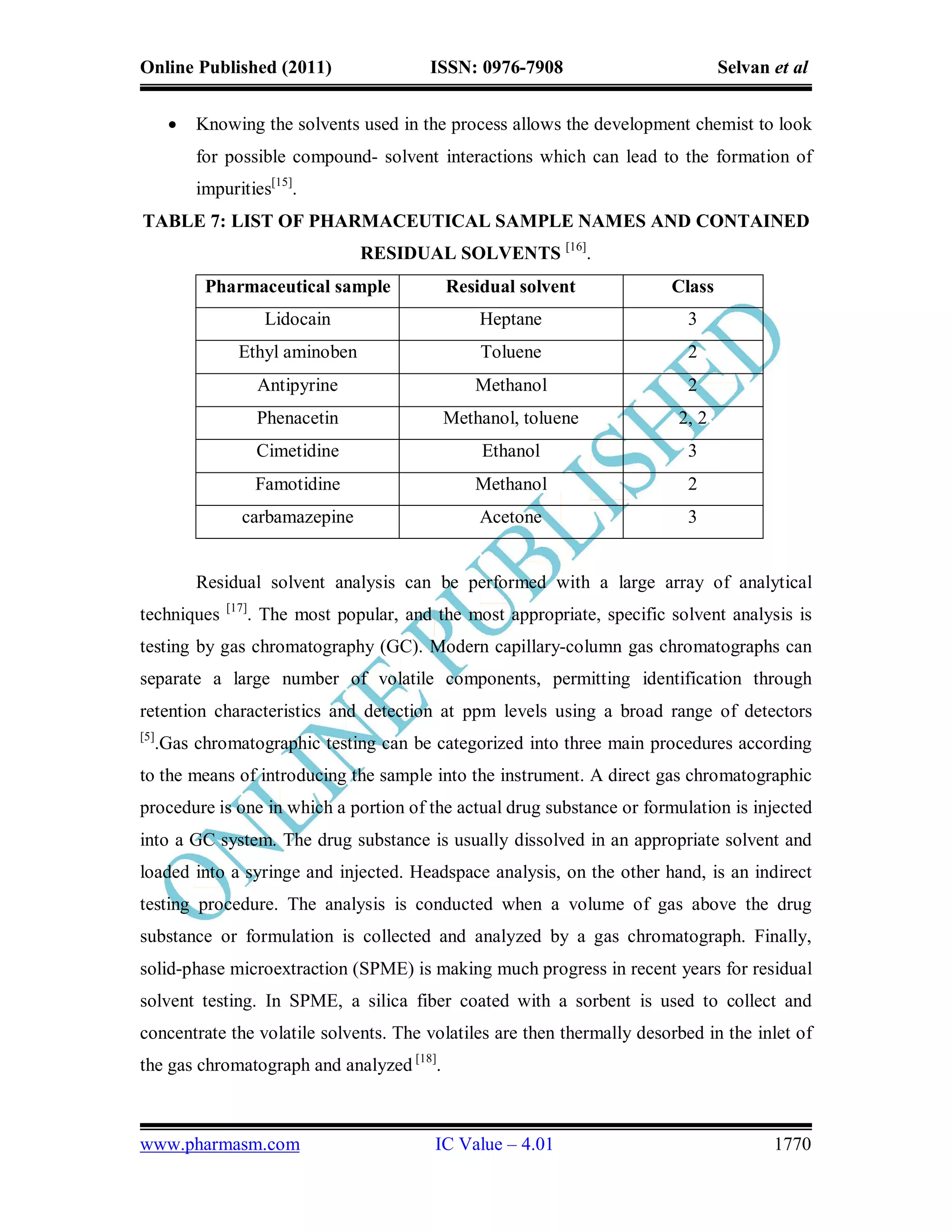 Online Published (2011)                 ISSN: 0976-7908                         Selvan et al


         Knowing the solvents used in the process allows the development chemist to look
          for possible compound- solvent interactions which can lead to the formation of
          impurities[15].
TABLE 7: LIST OF PHARMACEUTICAL SAMPLE NAMES AND CONTAINED
                                  RESIDUAL SOLVENTS [16].
           Pharmaceutical sample           Residual solvent             Class
                      Lidocain                 Heptane                     3
                Ethyl aminoben                 Toluene                     2
                     Antipyrine                Methanol                    2
                     Phenacetin            Methanol, toluene             2, 2
                     Cimetidine                Ethanol                     3
                     Famotidine                Methanol                    2
                carbamazepine                  Acetone                     3


          Residual solvent analysis can be performed with a large array of analytical
              [17]
techniques       . The most popular, and the most appropriate, specific solvent analysis is
testing by gas chromatography (GC). Modern capillary-column gas chromatographs can
separate a large number of volatile components, permitting identification through
retention characteristics and detection at ppm levels using a broad range of detectors
[5]
  .Gas chromatographic testing can be categorized into three main procedures according
to the means of introducing the sample into the instrument. A direct gas chromatographic
procedure is one in which a portion of the actual drug substance or formulation is injected
into a GC system. The drug substance is usually dissolved in an appropriate solvent and
loaded into a syringe and injected. Headspace analysis, on the other hand, is an indirect
testing procedure. The analysis is conducted when a volume of gas above the drug
substance or formulation is collected and analyzed by a gas chromatograph. Finally,
solid-phase microextraction (SPME) is making much progress in recent years for residual
solvent testing. In SPME, a silica fiber coated with a sorbent is used to collect and
concentrate the volatile solvents. The volatiles are then thermally desorbed in the inlet of
the gas chromatograph and analyzed [18].



www.pharmasm.com                         IC Value – 4.01                               1770
 