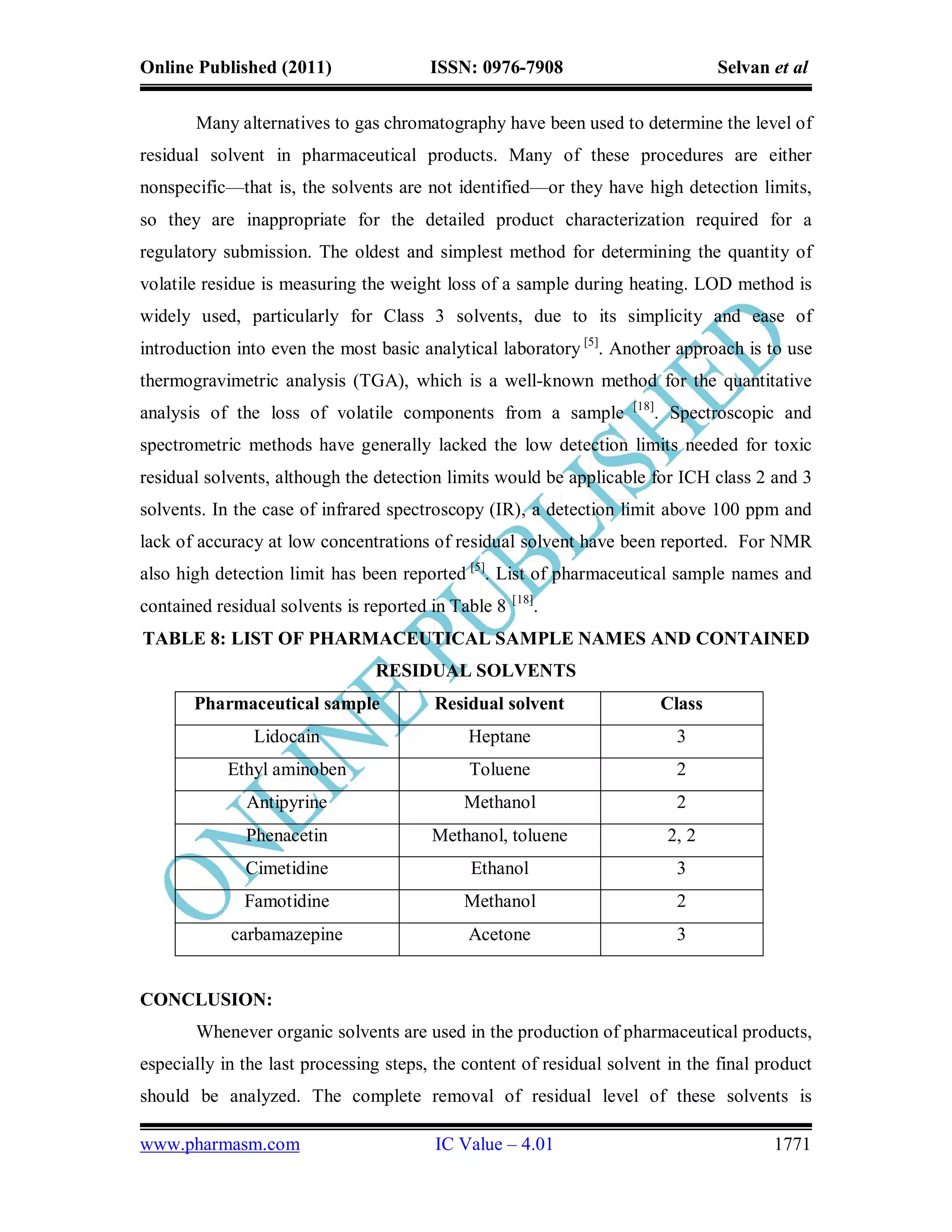 Online Published (2011)                 ISSN: 0976-7908                            Selvan et al

       Many alternatives to gas chromatography have been used to determine the level of
residual solvent in pharmaceutical products. Many of these procedures are either
nonspecific—that is, the solvents are not identified—or they have high detection limits,
so they are inappropriate for the detailed product characterization required for a
regulatory submission. The oldest and simplest method for determining the quantity of
volatile residue is measuring the weight loss of a sample during heating. LOD method is
widely used, particularly for Class 3 solvents, due to its simplicity and ease of
introduction into even the most basic analytical laboratory [5]. Another approach is to use
thermogravimetric analysis (TGA), which is a well-known method for the quantitative
                                                                    [18]
analysis of the loss of volatile components from a sample                  . Spectroscopic and
spectrometric methods have generally lacked the low detection limits needed for toxic
residual solvents, although the detection limits would be applicable for ICH class 2 and 3
solvents. In the case of infrared spectroscopy (IR), a detection limit above 100 ppm and
lack of accuracy at low concentrations of residual solvent have been reported. For NMR
also high detection limit has been reported [5]. List of pharmaceutical sample names and
                                                     [18]
contained residual solvents is reported in Table 8          .
TABLE 8: LIST OF PHARMACEUTICAL SAMPLE NAMES AND CONTAINED
                                RESIDUAL SOLVENTS
       Pharmaceutical sample            Residual solvent                   Class
               Lidocain                      Heptane                         3
            Ethyl aminoben                   Toluene                         2
              Antipyrine                    Methanol                         2
              Phenacetin                Methanol, toluene                   2, 2
              Cimetidine                     Ethanol                         3
              Famotidine                    Methanol                         2
            carbamazepine                    Acetone                         3


CONCLUSION:
       Whenever organic solvents are used in the production of pharmaceutical products,
especially in the last processing steps, the content of residual solvent in the final product
should be analyzed. The complete removal of residual level of these solvents is

www.pharmasm.com                        IC Value – 4.01                                   1771
 