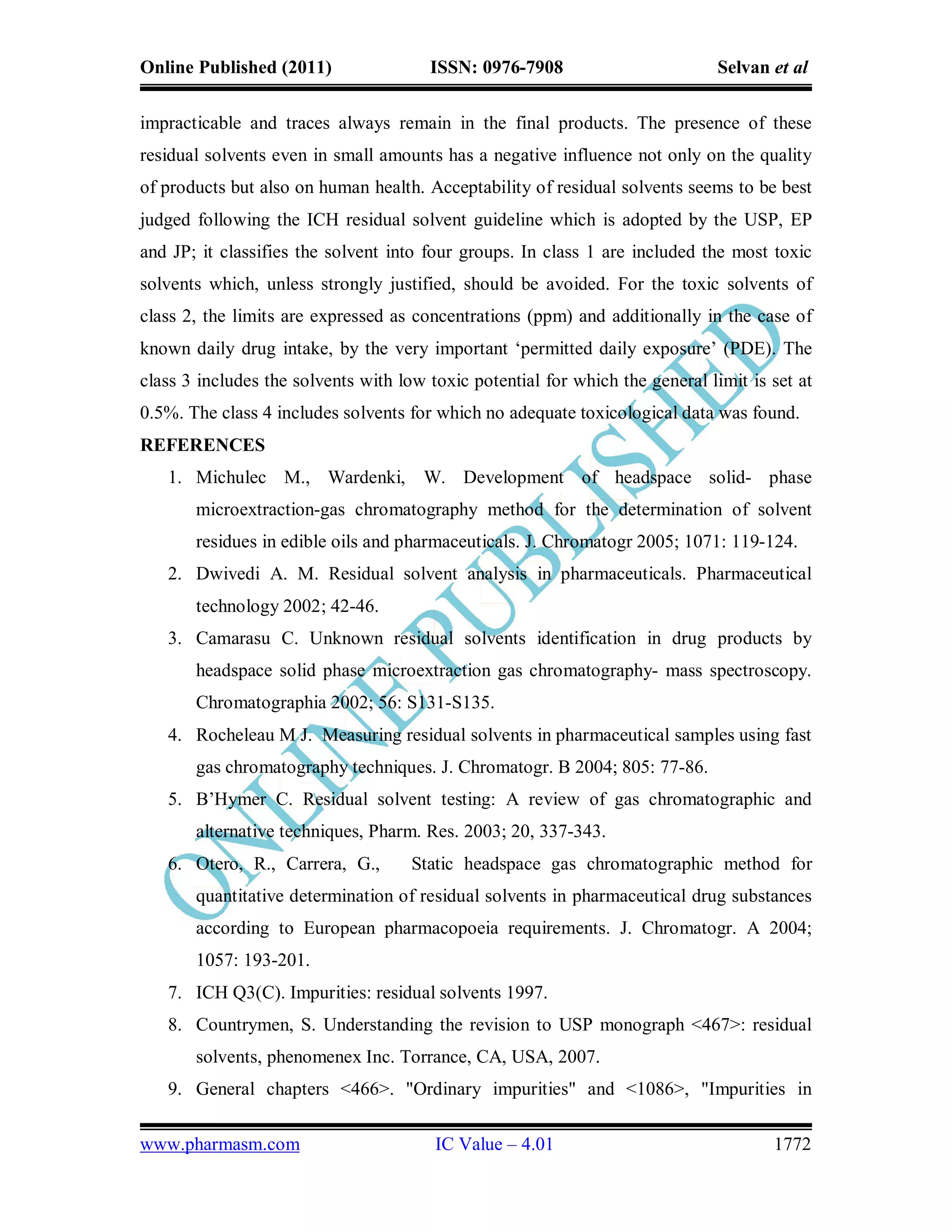 Online Published (2011)                ISSN: 0976-7908                         Selvan et al

impracticable and traces always remain in the final products. The presence of these
residual solvents even in small amounts has a negative influence not only on the quality
of products but also on human health. Acceptability of residual solvents seems to be best
judged following the ICH residual solvent guideline which is adopted by the USP, EP
and JP; it classifies the solvent into four groups. In class 1 are included the most toxic
solvents which, unless strongly justified, should be avoided. For the toxic solvents of
class 2, the limits are expressed as concentrations (ppm) and additionally in the case of
known daily drug intake, by the very important ‘permitted daily exposure’ (PDE). The
class 3 includes the solvents with low toxic potential for which the general limit is set at
0.5%. The class 4 includes solvents for which no adequate toxicological data was found.
REFERENCES
   1. Michulec M., Wardenki, W. Development of headspace solid- phase
       microextraction-gas chromatography method for the determination of solvent
       residues in edible oils and pharmaceuticals. J. Chromatogr 2005; 1071: 119-124.
   2. Dwivedi A. M. Residual solvent analysis in pharmaceuticals. Pharmaceutical
       technology 2002; 42-46.
   3. Camarasu C. Unknown residual solvents identification in drug products by
       headspace solid phase microextraction gas chromatography- mass spectroscopy.
       Chromatographia 2002; 56: S131-S135.
   4. Rocheleau M J. Measuring residual solvents in pharmaceutical samples using fast
       gas chromatography techniques. J. Chromatogr. B 2004; 805: 77-86.
   5. B’Hymer C. Residual solvent testing: A review of gas chromatographic and
       alternative techniques, Pharm. Res. 2003; 20, 337-343.
   6. Otero, R., Carrera, G.,        Static headspace gas chromatographic method for
       quantitative determination of residual solvents in pharmaceutical drug substances
       according to European pharmacopoeia requirements. J. Chromatogr. A 2004;
       1057: 193-201.
   7. ICH Q3(C). Impurities: residual solvents 1997.
   8. Countrymen, S. Understanding the revision to USP monograph <467>: residual
       solvents, phenomenex Inc. Torrance, CA, USA, 2007.
   9. General chapters <466>. "Ordinary impurities" and <1086>, "Impurities in

www.pharmasm.com                        IC Value – 4.01                               1772
 
