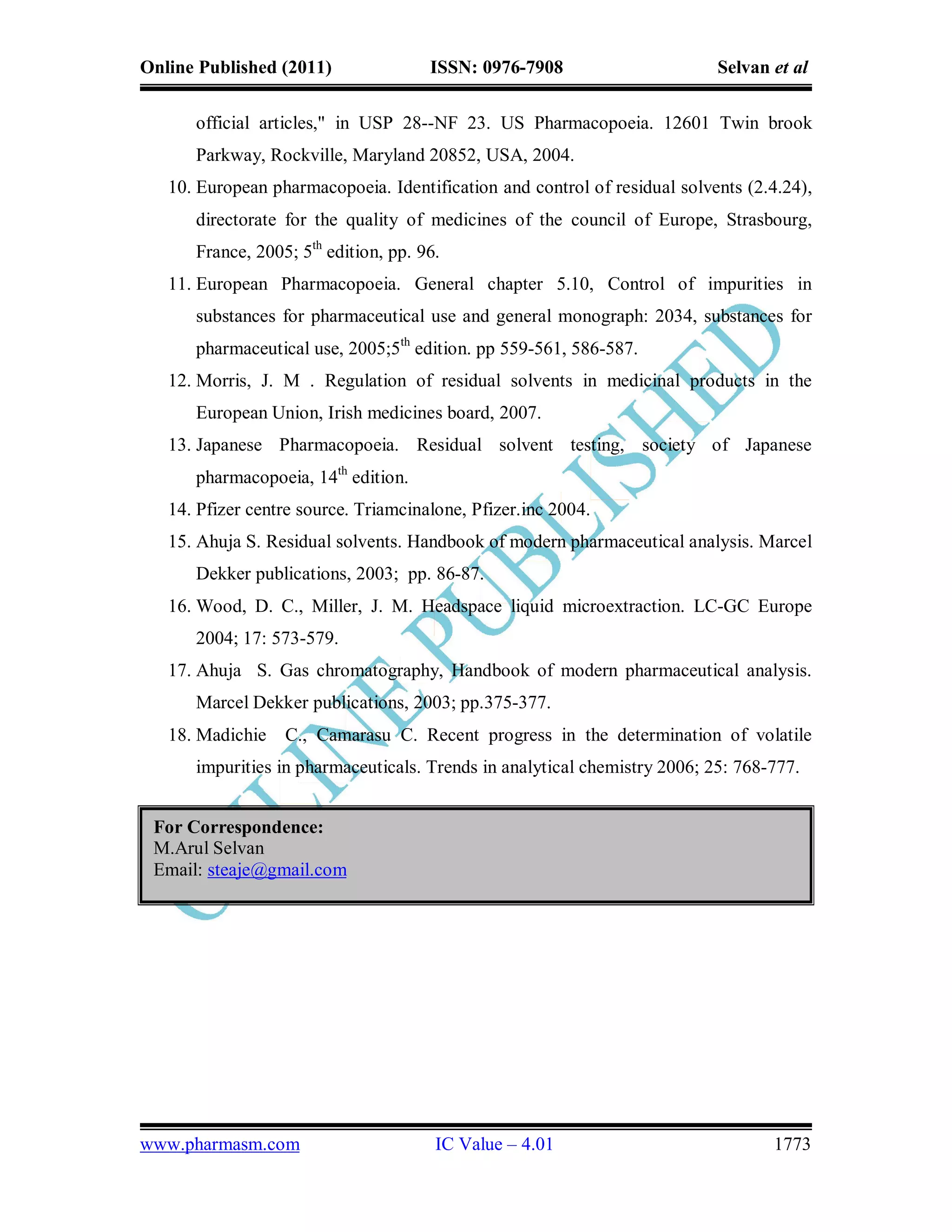 Online Published (2011)               ISSN: 0976-7908                      Selvan et al

      official articles," in USP 28--NF 23. US Pharmacopoeia. 12601 Twin brook
      Parkway, Rockville, Maryland 20852, USA, 2004.
   10. European pharmacopoeia. Identification and control of residual solvents (2.4.24),
      directorate for the quality of medicines of the council of Europe, Strasbourg,
      France, 2005; 5th edition, pp. 96.
   11. European Pharmacopoeia. General chapter 5.10, Control of impurities in
      substances for pharmaceutical use and general monograph: 2034, substances for
      pharmaceutical use, 2005;5th edition. pp 559-561, 586-587.
   12. Morris, J. M . Regulation of residual solvents in medicinal products in the
      European Union, Irish medicines board, 2007.
   13. Japanese Pharmacopoeia. Residual solvent testing, society of Japanese
      pharmacopoeia, 14th edition.
   14. Pfizer centre source. Triamcinalone, Pfizer.inc 2004.
   15. Ahuja S. Residual solvents. Handbook of modern pharmaceutical analysis. Marcel
      Dekker publications, 2003; pp. 86-87.
   16. Wood, D. C., Miller, J. M. Headspace liquid microextraction. LC-GC Europe
      2004; 17: 573-579.
   17. Ahuja S. Gas chromatography, Handbook of modern pharmaceutical analysis.
      Marcel Dekker publications, 2003; pp.375-377.
   18. Madichie   C., Camarasu C. Recent progress in the determination of volatile
      impurities in pharmaceuticals. Trends in analytical chemistry 2006; 25: 768-777.


 For Correspondence:
 M.Arul Selvan
 Email: steaje@gmail.com




www.pharmasm.com                       IC Value – 4.01                            1773
 