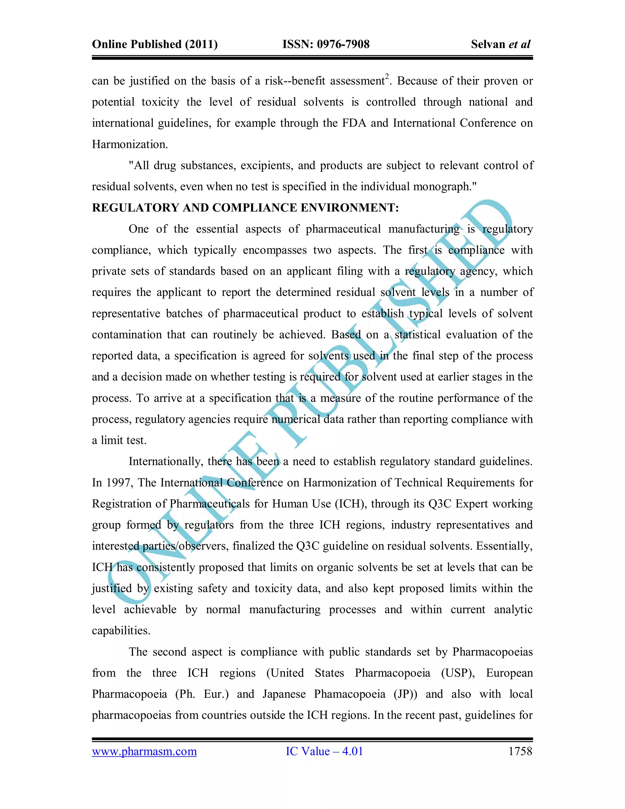 Online Published (2011)                ISSN: 0976-7908                         Selvan et al

can be justified on the basis of a risk--benefit assessment2. Because of their proven or
potential toxicity the level of residual solvents is controlled through national and
international guidelines, for example through the FDA and International Conference on
Harmonization.
        "All drug substances, excipients, and products are subject to relevant control of
residual solvents, even when no test is specified in the individual monograph."
REGULATORY AND COMPLIANCE ENVIRONMENT:
        One of the essential aspects of pharmaceutical manufacturing is regulatory
compliance, which typically encompasses two aspects. The first is compliance with
private sets of standards based on an applicant filing with a regulatory agency, which
requires the applicant to report the determined residual solvent levels in a number of
representative batches of pharmaceutical product to establish typical levels of solvent
contamination that can routinely be achieved. Based on a statistical evaluation of the
reported data, a specification is agreed for solvents used in the final step of the process
and a decision made on whether testing is required for solvent used at earlier stages in the
process. To arrive at a specification that is a measure of the routine performance of the
process, regulatory agencies require numerical data rather than reporting compliance with
a limit test.
        Internationally, there has been a need to establish regulatory standard guidelines.
In 1997, The International Conference on Harmonization of Technical Requirements for
Registration of Pharmaceuticals for Human Use (ICH), through its Q3C Expert working
group formed by regulators from the three ICH regions, industry representatives and
interested parties/observers, finalized the Q3C guideline on residual solvents. Essentially,
ICH has consistently proposed that limits on organic solvents be set at levels that can be
justified by existing safety and toxicity data, and also kept proposed limits within the
level achievable by normal manufacturing processes and within current analytic
capabilities.
        The second aspect is compliance with public standards set by Pharmacopoeias
from the three ICH regions (United States Pharmacopoeia (USP), European
Pharmacopoeia (Ph. Eur.) and Japanese Phamacopoeia (JP)) and also with local
pharmacopoeias from countries outside the ICH regions. In the recent past, guidelines for

www.pharmasm.com                        IC Value – 4.01                               1758
 