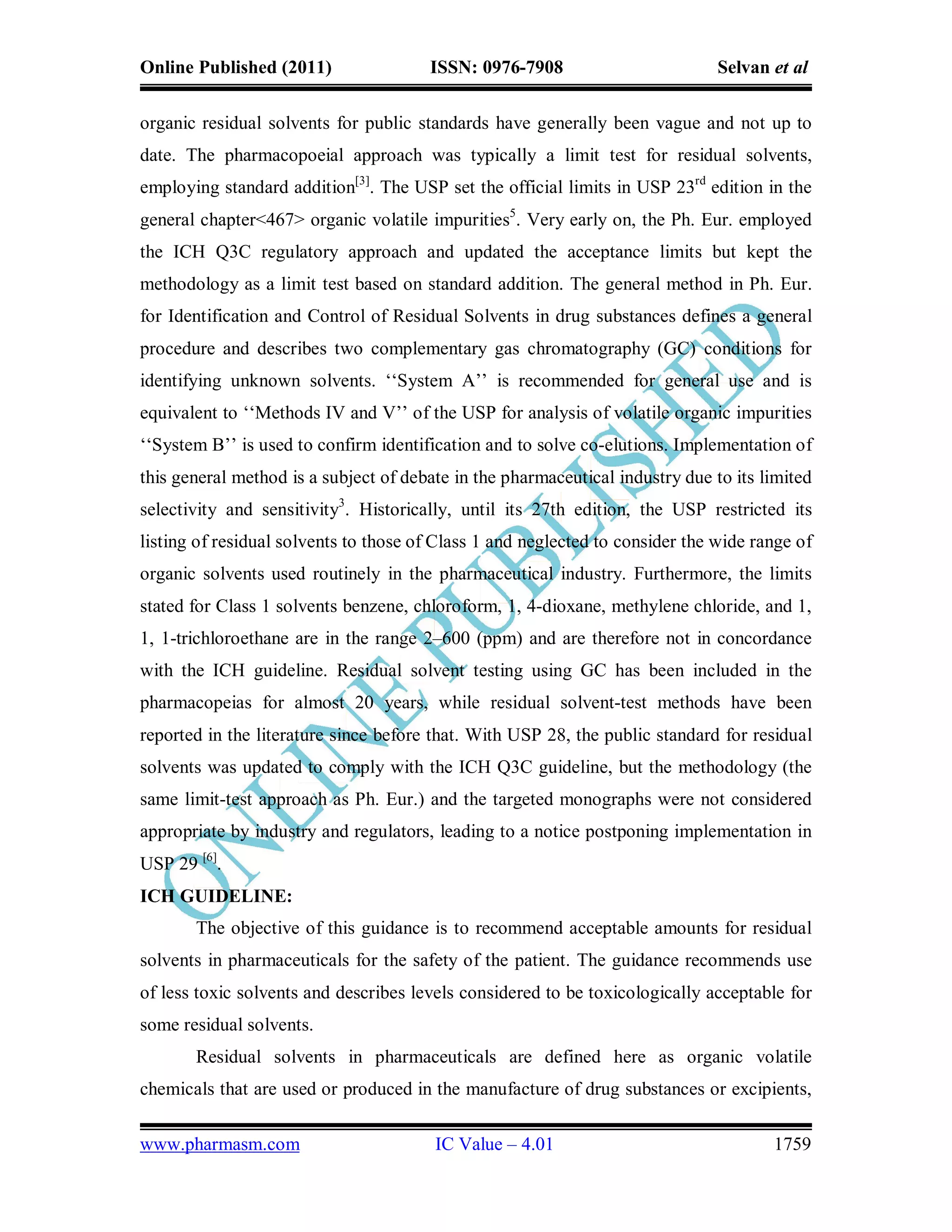 Online Published (2011)                ISSN: 0976-7908                         Selvan et al

organic residual solvents for public standards have generally been vague and not up to
date. The pharmacopoeial approach was typically a limit test for residual solvents,
employing standard addition[3]. The USP set the official limits in USP 23rd edition in the
general chapter<467> organic volatile impurities5. Very early on, the Ph. Eur. employed
the ICH Q3C regulatory approach and updated the acceptance limits but kept the
methodology as a limit test based on standard addition. The general method in Ph. Eur.
for Identification and Control of Residual Solvents in drug substances defines a general
procedure and describes two complementary gas chromatography (GC) conditions for
identifying unknown solvents. ‘‘System A’’ is recommended for general use and is
equivalent to ‘‘Methods IV and V’’ of the USP for analysis of volatile organic impurities
‘‘System B’’ is used to confirm identification and to solve co-elutions. Implementation of
this general method is a subject of debate in the pharmaceutical industry due to its limited
selectivity and sensitivity3. Historically, until its 27th edition, the USP restricted its
listing of residual solvents to those of Class 1 and neglected to consider the wide range of
organic solvents used routinely in the pharmaceutical industry. Furthermore, the limits
stated for Class 1 solvents benzene, chloroform, 1, 4-dioxane, methylene chloride, and 1,
1, 1-trichloroethane are in the range 2–600 (ppm) and are therefore not in concordance
with the ICH guideline. Residual solvent testing using GC has been included in the
pharmacopeias for almost 20 years, while residual solvent-test methods have been
reported in the literature since before that. With USP 28, the public standard for residual
solvents was updated to comply with the ICH Q3C guideline, but the methodology (the
same limit-test approach as Ph. Eur.) and the targeted monographs were not considered
appropriate by industry and regulators, leading to a notice postponing implementation in
USP 29 [6].
ICH GUIDELINE:
       The objective of this guidance is to recommend acceptable amounts for residual
solvents in pharmaceuticals for the safety of the patient. The guidance recommends use
of less toxic solvents and describes levels considered to be toxicologically acceptable for
some residual solvents.
       Residual solvents in pharmaceuticals are defined here as organic volatile
chemicals that are used or produced in the manufacture of drug substances or excipients,

www.pharmasm.com                        IC Value – 4.01                               1759
 