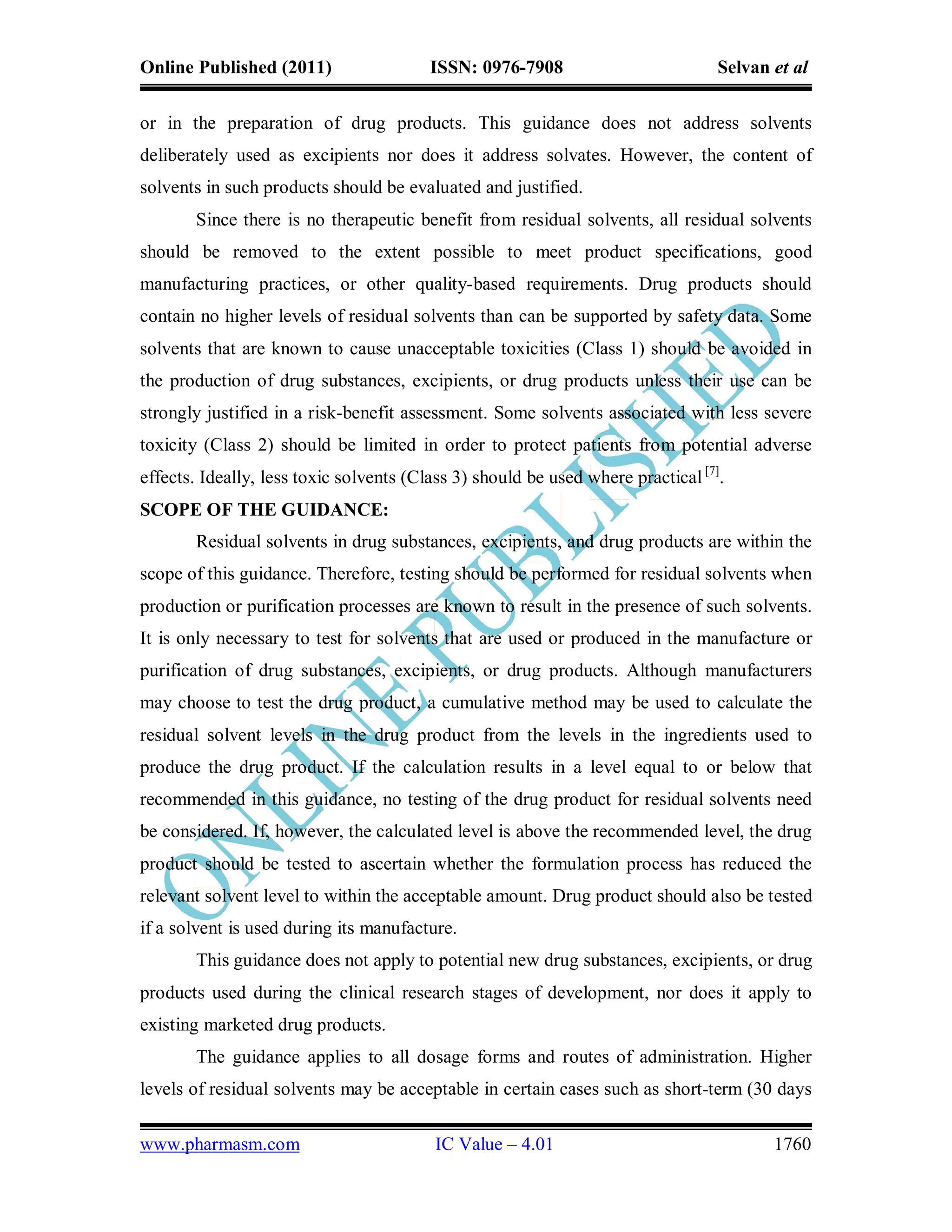 Online Published (2011)                  ISSN: 0976-7908                          Selvan et al

or in the preparation of drug products. This guidance does not address solvents
deliberately used as excipients nor does it address solvates. However, the content of
solvents in such products should be evaluated and justified.
       Since there is no therapeutic benefit from residual solvents, all residual solvents
should be removed to the extent possible to meet product specifications, good
manufacturing practices, or other quality-based requirements. Drug products should
contain no higher levels of residual solvents than can be supported by safety data. Some
solvents that are known to cause unacceptable toxicities (Class 1) should be avoided in
the production of drug substances, excipients, or drug products unless their use can be
strongly justified in a risk-benefit assessment. Some solvents associated with less severe
toxicity (Class 2) should be limited in order to protect patients from potential adverse
effects. Ideally, less toxic solvents (Class 3) should be used where practical [7].
SCOPE OF THE GUIDANCE:
       Residual solvents in drug substances, excipients, and drug products are within the
scope of this guidance. Therefore, testing should be performed for residual solvents when
production or purification processes are known to result in the presence of such solvents.
It is only necessary to test for solvents that are used or produced in the manufacture or
purification of drug substances, excipients, or drug products. Although manufacturers
may choose to test the drug product, a cumulative method may be used to calculate the
residual solvent levels in the drug product from the levels in the ingredients used to
produce the drug product. If the calculation results in a level equal to or below that
recommended in this guidance, no testing of the drug product for residual solvents need
be considered. If, however, the calculated level is above the recommended level, the drug
product should be tested to ascertain whether the formulation process has reduced the
relevant solvent level to within the acceptable amount. Drug product should also be tested
if a solvent is used during its manufacture.
       This guidance does not apply to potential new drug substances, excipients, or drug
products used during the clinical research stages of development, nor does it apply to
existing marketed drug products.
       The guidance applies to all dosage forms and routes of administration. Higher
levels of residual solvents may be acceptable in certain cases such as short-term (30 days

www.pharmasm.com                         IC Value – 4.01                                 1760
 
