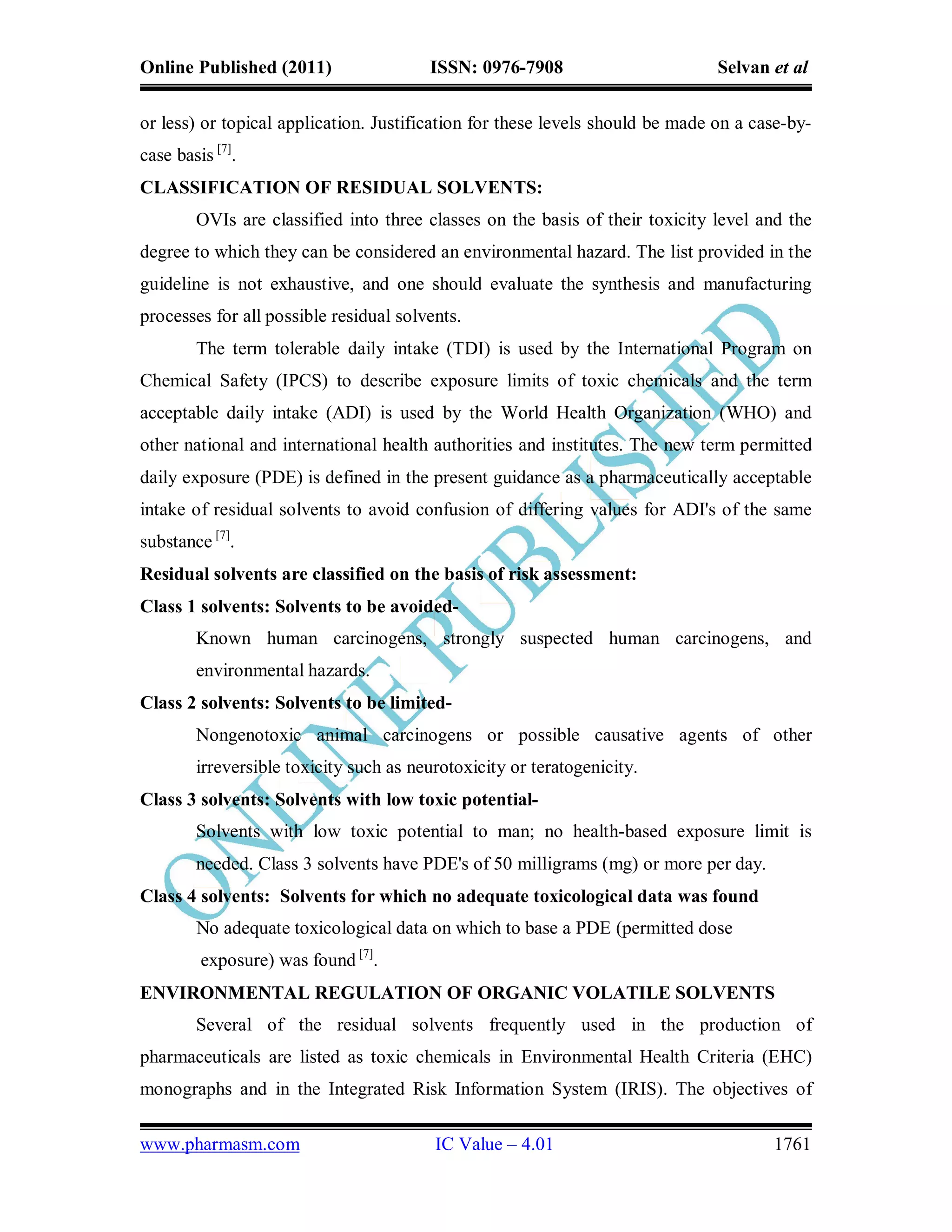 Online Published (2011)                 ISSN: 0976-7908                        Selvan et al

or less) or topical application. Justification for these levels should be made on a case-by-
case basis [7].
CLASSIFICATION OF RESIDUAL SOLVENTS:
        OVIs are classified into three classes on the basis of their toxicity level and the
degree to which they can be considered an environmental hazard. The list provided in the
guideline is not exhaustive, and one should evaluate the synthesis and manufacturing
processes for all possible residual solvents.
        The term tolerable daily intake (TDI) is used by the International Program on
Chemical Safety (IPCS) to describe exposure limits of toxic chemicals and the term
acceptable daily intake (ADI) is used by the World Health Organization (WHO) and
other national and international health authorities and institutes. The new term permitted
daily exposure (PDE) is defined in the present guidance as a pharmaceutically acceptable
intake of residual solvents to avoid confusion of differing values for ADI's of the same
substance [7].
Residual solvents are classified on the basis of risk assessment:
Class 1 solvents: Solvents to be avoided-
        Known human carcinogens, strongly suspected human carcinogens, and
        environmental hazards.
Class 2 solvents: Solvents to be limited-
        Nongenotoxic animal carcinogens or possible causative agents of other
        irreversible toxicity such as neurotoxicity or teratogenicity.
Class 3 solvents: Solvents with low toxic potential-
        Solvents with low toxic potential to man; no health-based exposure limit is
        needed. Class 3 solvents have PDE's of 50 milligrams (mg) or more per day.
Class 4 solvents: Solvents for which no adequate toxicological data was found
        No adequate toxicological data on which to base a PDE (permitted dose
         exposure) was found [7].
ENVIRONMENTAL REGULATION OF ORGANIC VOLATILE SOLVENTS
        Several of the residual solvents frequently used in the production of
pharmaceuticals are listed as toxic chemicals in Environmental Health Criteria (EHC)
monographs and in the Integrated Risk Information System (IRIS). The objectives of

www.pharmasm.com                         IC Value – 4.01                              1761
 
