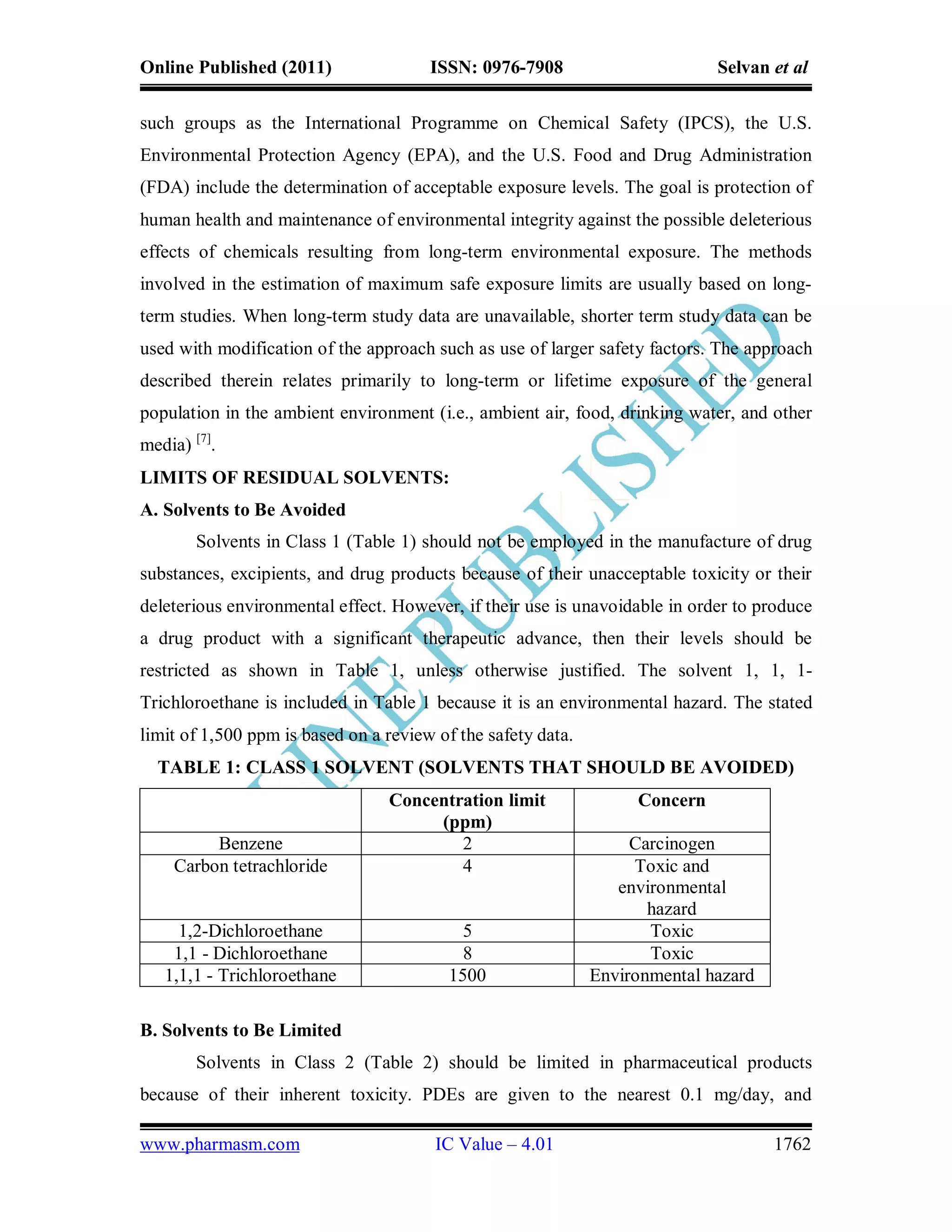 Online Published (2011)                ISSN: 0976-7908                       Selvan et al

such groups as the International Programme on Chemical Safety (IPCS), the U.S.
Environmental Protection Agency (EPA), and the U.S. Food and Drug Administration
(FDA) include the determination of acceptable exposure levels. The goal is protection of
human health and maintenance of environmental integrity against the possible deleterious
effects of chemicals resulting from long-term environmental exposure. The methods
involved in the estimation of maximum safe exposure limits are usually based on long-
term studies. When long-term study data are unavailable, shorter term study data can be
used with modification of the approach such as use of larger safety factors. The approach
described therein relates primarily to long-term or lifetime exposure of the general
population in the ambient environment (i.e., ambient air, food, drinking water, and other
media) [7].
LIMITS OF RESIDUAL SOLVENTS:
A. Solvents to Be Avoided
        Solvents in Class 1 (Table 1) should not be employed in the manufacture of drug
substances, excipients, and drug products because of their unacceptable toxicity or their
deleterious environmental effect. However, if their use is unavoidable in order to produce
a drug product with a significant therapeutic advance, then their levels should be
restricted as shown in Table 1, unless otherwise justified. The solvent 1, 1, 1-
Trichloroethane is included in Table 1 because it is an environmental hazard. The stated
limit of 1,500 ppm is based on a review of the safety data.
  TABLE 1: CLASS 1 SOLVENT (SOLVENTS THAT SHOULD BE AVOIDED)
                                 Concentration limit               Concern
                                      (ppm)
         Benzene                         2                         Carcinogen
    Carbon tetrachloride                 4                         Toxic and
                                                                 environmental
                                                                     hazard
     1,2-Dichloroethane                     5                        Toxic
    1,1 - Dichloroethane                    8                        Toxic
   1,1,1 - Trichloroethane                1500                Environmental hazard

B. Solvents to Be Limited
        Solvents in Class 2 (Table 2) should be limited in pharmaceutical products
because of their inherent toxicity. PDEs are given to the nearest 0.1 mg/day, and

www.pharmasm.com                        IC Value – 4.01                              1762
 