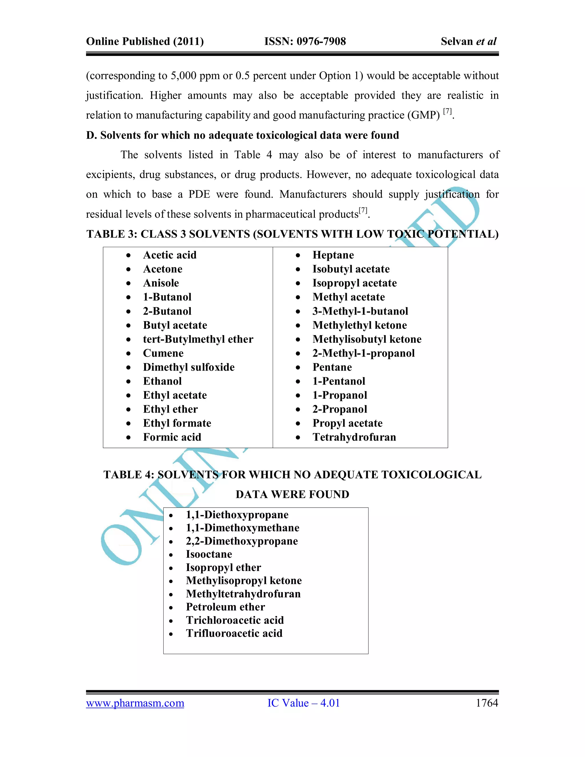 Online Published (2011)                 ISSN: 0976-7908                     Selvan et al

(corresponding to 5,000 ppm or 0.5 percent under Option 1) would be acceptable without
justification. Higher amounts may also be acceptable provided they are realistic in
relation to manufacturing capability and good manufacturing practice (GMP) [7].
D. Solvents for which no adequate toxicological data were found
       The solvents listed in Table 4 may also be of interest to manufacturers of
excipients, drug substances, or drug products. However, no adequate toxicological data
on which to base a PDE were found. Manufacturers should supply justification for
residual levels of these solvents in pharmaceutical products[7].
TABLE 3: CLASS 3 SOLVENTS (SOLVENTS WITH LOW TOXIC POTENTIAL)
           Acetic acid                           Heptane
           Acetone                               Isobutyl acetate
           Anisole                               Isopropyl acetate
           1-Butanol                             Methyl acetate
           2-Butanol                             3-Methyl-1-butanol
           Butyl acetate                         Methylethyl ketone
           tert-Butylmethyl ether                Methylisobutyl ketone
           Cumene                                2-Methyl-1-propanol
           Dimethyl sulfoxide                    Pentane
           Ethanol                               1-Pentanol
           Ethyl acetate                         1-Propanol
           Ethyl ether                           2-Propanol
           Ethyl formate                         Propyl acetate
           Formic acid                           Tetrahydrofuran


   TABLE 4: SOLVENTS FOR WHICH NO ADEQUATE TOXICOLOGICAL
                                 DATA WERE FOUND
                     1,1-Diethoxypropane
                     1,1-Dimethoxymethane
                     2,2-Dimethoxypropane
                     Isooctane
                     Isopropyl ether
                     Methylisopropyl ketone
                     Methyltetrahydrofuran
                     Petroleum ether
                     Trichloroacetic acid
                     Trifluoroacetic acid




www.pharmasm.com                        IC Value – 4.01                            1764
 