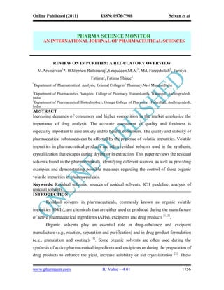 Online Published (2011)                         ISSN: 0976-7908                        Selvan et al



                              PHARMA SCIENCE MONITOR
         AN INTERNATIONAL JOURNAL OF PHARMACEUTICAL SCIENCES




               REVIEW ON IMPURITIES: A REGULATORY OVERVIEW
      M.Arulselvan1*, B.Stephen Rathinaraj2,Sirajudeen.M.A.3, Md. Fareedullah2, Farsiya
                                       Fatima2, Fatima Shiree2
1
    Department of Pharmaceutical Analysis, Oriental College of Pharmacy.Navi Mumbai,India.
                                                                             Mumbai,India
2
  Department of Pharmaceutics, Vaagdevi College of Pharmacy, Hanamkonda, Warangal, Andhrapradesh,
India.
3
  Department of Pharmaceutical Biotechnology, Omega College of Pharmacy, Hyderabad, Andhrapradesh,
India
ABSTRACT
Increasing demands of consumers and higher competition in the market emphasize the
importance of drug analysis. The accurate assessment of quality and freshness is
especially important to ease anxiety and to benefit consumers. The quality and stability of
pharmaceutical substances can be affected by the presence of volatile impurities. Volatile
impurities in pharmaceutical products are often residual solvents used in the synthesis,
crystallization that escapes during drying or in extraction. This paper reviews the residual
solvents found in the pharmaceuticals, identifying different sources, as well as providing
examples and demonstrating possible measures regarding the control of these organic
volatile impurities in pharmaceuticals.
Keywords: Residual solvents; sources of residual solvents; ICH guideline; analysis of
residual solvents.
INTRODUCTION
           Residual solvents in pharmaceuticals, commonly known as organic volatile
impurities (OVIs), are chemicals that are either used or produced during the manufacture
of active pharmaceutical ingredients (APIs), excipients and drug products [1, 2].
           Organic solvents play an essential role in drug-substance and excipient
manufacture (e.g., reaction, separation and purification) and in drug-product formulation
                                       [3]
(e.g., granulation and coating)              . Some organic solvents are often used during the
synthesis of active pharmaceutical ingredients and excipients or during the preparation of
                                                                                             [2]
drug products to enhance the yield, increase solubility or aid crystallization                 . These


www.pharmasm.com                                IC Value – 4.01                                    1756
 