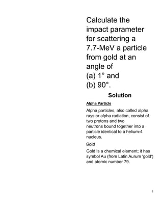 1
Calculate the
impact parameter
for scattering a
7.7-MeV a particle
from gold at an
angle of
(a) 1° and
(b) 90°.
Solution
Alpha Particle
Alpha particles, also called alpha
rays or alpha radiation, consist of
two protons and two
neutrons bound together into a
particle identical to a helium-4
nucleus.
Gold
Gold is a chemical element; it has
symbol Au (from Latin Aurum 'gold')
and atomic number 79.
 
