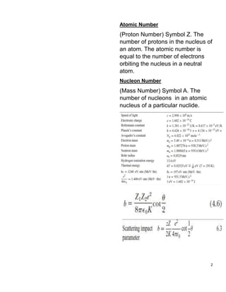 2
Atomic Number
(Proton Number) Symbol Z. The
number of protons in the nucleus of
an atom. The atomic number is
equal to the number of electrons
orbiting the nucleus in a neutral
atom.
Nucleon Number
(Mass Number) Symbol A. The
number of nucleons in an atomic
nucleus of a particular nuclide.
 