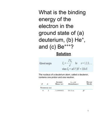 1
What is the binding
energy of the
electron in the
ground state of (a)
deuterium, (b) He+
,
and (c) Be+++
?
Solution
The nucleus of a deuterium atom, called a deuteron,
contains one proton and one neutron.
 