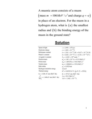 1
 
 
 
2
A muonic atom consists of a muon
mass 106 / and charge -
in place of an electron. For the muon in a
hydrogen atom, what is a the smallest
radius and b the binding energy of the
muon in the gr
m MeV c q e
 
ound state?
Solution
 