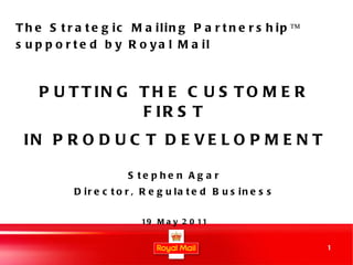 PUTTING THE CUSTOMER FIRST IN PRODUCT DEVELOPMENT Stephen Agar Director, Regulated Business 19 May 2011 The Strategic Mailing Partnership™ supported by Royal Mail 