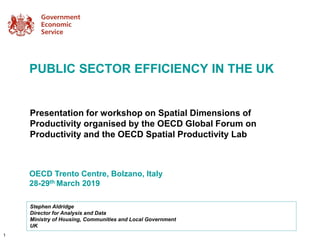 Presentation for workshop on Spatial Dimensions of
Productivity organised by the OECD Global Forum on
Productivity and the OECD Spatial Productivity Lab
OECD Trento Centre, Bolzano, Italy
28-29th March 2019
Stephen Aldridge
Director for Analysis and Data
Ministry of Housing, Communities and Local Government
UK
PUBLIC SECTOR EFFICIENCY IN THE UK
1
 