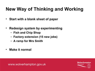 New Way of Thinking and Working
• Start with a blank sheet of paper
• Redesign system by experimenting
– Fish and Chip Shop
– Factory extension (15 new jobs)
– A ramp for Mrs Smith
• Make it normal
 